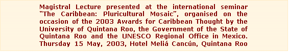 Text Box: Magistral Lecture presented at the international seminar The Caribbean: Pluricultural Mosaic, organised on the occasion of the 2003 Awards for Caribbean Thought by the University of Quintana Roo, the Government of the State of Quintana Roo and the UNESCO Regional Office in Mexico. Thursday 15 May, 2003, Hotel Meli Cancn, Quintana Roo (Mexico)