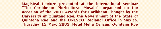 Text Box: Magistral Lecture presented at the international seminar The Caribbean: Pluricultural Mosaic, organised on the occasion of the 2003 Awards for Caribbean Thought by the University of Quintana Roo, the Government of the State of Quintana Roo and the UNESCO Regional Office in Mexico. Thursday 15 May, 2003, Hotel Meli Cancn, Quintana Roo (Mexico)